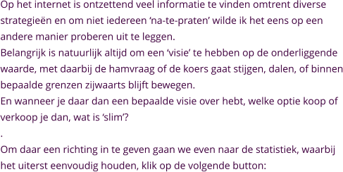 Op het internet is ontzettend veel informatie te vinden omtrent diverse  strategieën en om niet iedereen ‘na-te-praten’ wilde ik het eens op een  andere manier proberen uit te leggen. Belangrijk is natuurlijk altijd om een ‘visie’ te hebben op de onderliggende  waarde, met daarbij de hamvraag of de koers gaat stijgen, dalen, of binnen bepaalde grenzen zijwaarts blijft bewegen. En wanneer je daar dan een bepaalde visie over hebt, welke optie koop of verkoop je dan, wat is ‘slim’? . Om daar een richting in te geven gaan we even naar de statistiek, waarbij  het uiterst eenvoudig houden, klik op de volgende button: