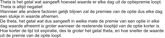 Theta is het getal wat aangeeft hoeveel waarde er elke dag uit de optiepremie loopt. Theta is altijd negatief. Wanneer alle andere factoren gelijk blijven zal de premiee van de optie dus elke dag een stukje in waarde afnemen. De theta, het getal wat dus aangeeft in welke mate de premie van een optie in elke dag waarde afneemt is groter wanneer de resterende looptijd van de optie korter is. Hoe korter de tijd tot expiratie, des te groter het getal theta, en hoe sneller de waarde  uit de premie van de optie loopt.