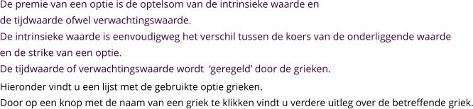 De premie van een optie is de optelsom van de intrinsieke waarde en  de tijdwaarde ofwel verwachtingswaarde. De intrinsieke waarde is eenvoudigweg het verschil tussen de koers van de onderliggende waarde en de strike van een optie. De tijdwaarde of verwachtingswaarde wordt  ‘geregeld’ door de grieken. Hieronder vindt u een lijst met de gebruikte optie grieken. Door op een knop met de naam van een griek te klikken vindt u verdere uitleg over de betreffende griek.